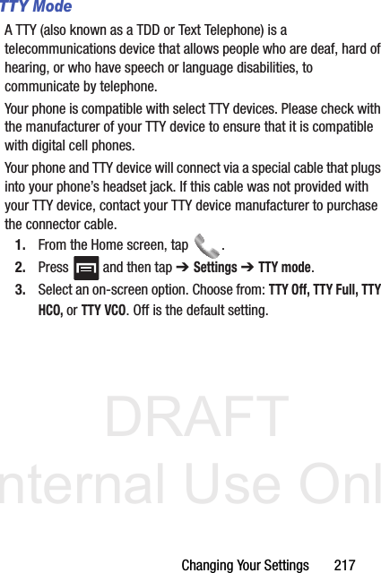 DRAFT Internal Use OnlyChanging Your Settings       217TTY ModeA TTY (also known as a TDD or Text Telephone) is a telecommunications device that allows people who are deaf, hard of hearing, or who have speech or language disabilities, to communicate by telephone. Your phone is compatible with select TTY devices. Please check with the manufacturer of your TTY device to ensure that it is compatible with digital cell phones. Your phone and TTY device will connect via a special cable that plugs into your phone’s headset jack. If this cable was not provided with your TTY device, contact your TTY device manufacturer to purchase the connector cable.1. From the Home screen, tap  .2. Press   and then tap ➔ Settings ➔ TTY mode.3. Select an on-screen option. Choose from: TTY Off, TTY Full, TTY HCO, or TTY VCO. Off is the default setting.