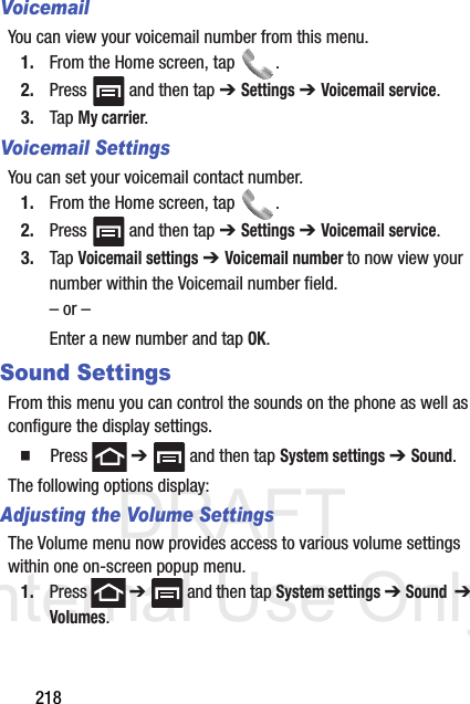 DRAFT Internal Use Only218VoicemailYou can view your voicemail number from this menu.1. From the Home screen, tap  .2. Press   and then tap ➔ Settings ➔ Voicemail service.3. Tap My carrier.Voicemail SettingsYou can set your voicemail contact number.1. From the Home screen, tap  .2. Press   and then tap ➔ Settings ➔ Voicemail service.3. Tap Voicemail settings ➔ Voicemail number to now view your number within the Voicemail number field.– or –Enter a new number and tap OK.Sound SettingsFrom this menu you can control the sounds on the phone as well as configure the display settings.  Press  ➔   and then tap System settings ➔ Sound.The following options display:Adjusting the Volume SettingsThe Volume menu now provides access to various volume settings within one on-screen popup menu.1. Press  ➔   and then tap System settings ➔ Sound  ➔ Volumes.