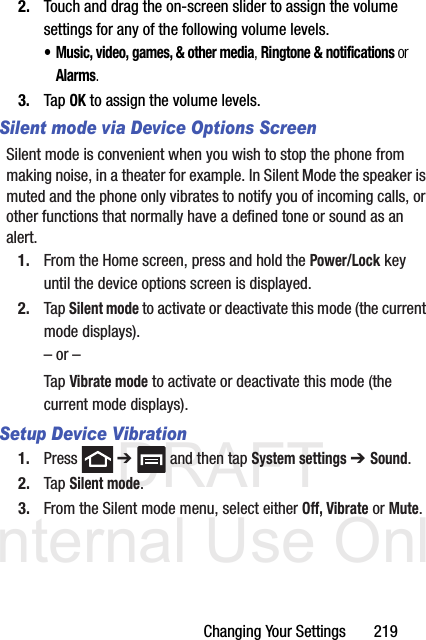 DRAFT Internal Use OnlyChanging Your Settings       2192. Touch and drag the on-screen slider to assign the volume settings for any of the following volume levels.• Music, video, games, &amp; other media, Ringtone &amp; notifications or Alarms.3. Tap OK to assign the volume levels.Silent mode via Device Options ScreenSilent mode is convenient when you wish to stop the phone from making noise, in a theater for example. In Silent Mode the speaker is muted and the phone only vibrates to notify you of incoming calls, or other functions that normally have a defined tone or sound as an alert.1. From the Home screen, press and hold the Power/Lock key until the device options screen is displayed.2. Tap Silent mode to activate or deactivate this mode (the current mode displays).– or –Tap Vibrate mode to activate or deactivate this mode (the current mode displays).Setup Device Vibration1. Press  ➔   and then tap System settings ➔ Sound.2. Tap Silent mode.3. From the Silent mode menu, select either Off, Vibrate or Mute.