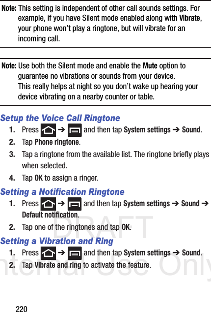 DRAFT Internal Use Only220Note: This setting is independent of other call sounds settings. For example, if you have Silent mode enabled along with Vibrate, your phone won’t play a ringtone, but will vibrate for an incoming call.Note: Use both the Silent mode and enable the Mute option to guarantee no vibrations or sounds from your device. This really helps at night so you don’t wake up hearing your device vibrating on a nearby counter or table.Setup the Voice Call Ringtone1. Press  ➔   and then tap System settings ➔ Sound.2. Tap Phone ringtone.3. Tap a ringtone from the available list. The ringtone briefly plays when selected.4. Tap OK to assign a ringer.Setting a Notification Ringtone1. Press  ➔   and then tap System settings ➔ Sound ➔ Default notification.2. Tap one of the ringtones and tap OK.Setting a Vibration and Ring1. Press  ➔   and then tap System settings ➔ Sound.2. Tap Vibrate and ring to activate the feature.