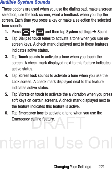 DRAFT Internal Use OnlyChanging Your Settings       221Audible System SoundsThese options are used when you use the dialing pad, make a screen selection, use the lock screen, want a feedback when you tap the screen. Each time you press a key or make a selection the selected tone sounds.1. Press  ➔   and then tap System settings ➔ Sound.2. Tap Dial pad touch tones to activate a tone when you use on-screen keys. A check mark displayed next to these features indicates active status.3. Tap Touch sounds to activate a tone when you touch the screen. A check mark displayed next to this feature indicates active status.4. Tap Screen lock sounds to activate a tone when you use the Lock screen. A check mark displayed next to this feature indicates active status.5. Tap Vibrate on touch to activate the a vibration when you press soft keys on certain screens. A check mark displayed next to the feature indicates this feature is active.6. Tap Emergency tone to activate a tone when you use the Emergency calling feature.