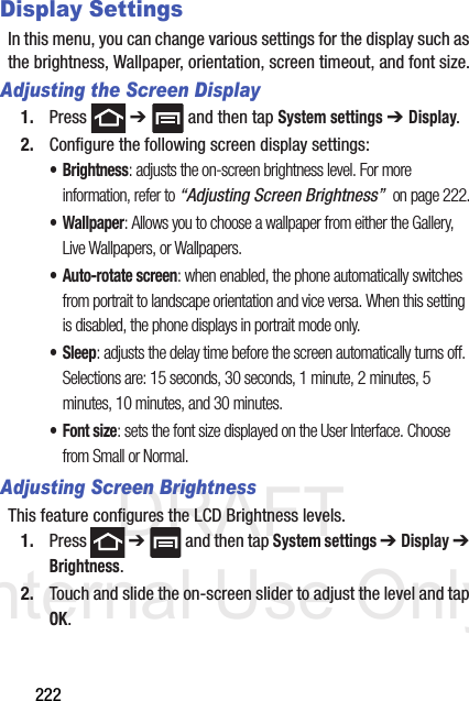 DRAFT Internal Use Only222Display SettingsIn this menu, you can change various settings for the display such as the brightness, Wallpaper, orientation, screen timeout, and font size.Adjusting the Screen Display1. Press  ➔   and then tap System settings ➔ Display. 2. Configure the following screen display settings:•Brightness: adjusts the on-screen brightness level. For more information, refer to “Adjusting Screen Brightness”  on page 222.•Wallpaper: Allows you to choose a wallpaper from either the Gallery, Live Wallpapers, or Wallpapers.• Auto-rotate screen: when enabled, the phone automatically switches from portrait to landscape orientation and vice versa. When this setting is disabled, the phone displays in portrait mode only.• Sleep: adjusts the delay time before the screen automatically turns off. Selections are: 15 seconds, 30 seconds, 1 minute, 2 minutes, 5 minutes, 10 minutes, and 30 minutes.•Font size: sets the font size displayed on the User Interface. Choose from Small or Normal.Adjusting Screen BrightnessThis feature configures the LCD Brightness levels.1. Press  ➔   and then tap System settings ➔ Display ➔ Brightness.2. Touch and slide the on-screen slider to adjust the level and tap OK.