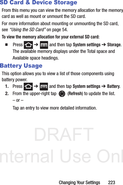 DRAFT Internal Use OnlyChanging Your Settings       223SD Card &amp; Device StorageFrom this menu you can view the memory allocation for the memory card as well as mount or unmount the SD card.For more information about mounting or unmounting the SD card, see “Using the SD Card” on page 54.To view the memory allocation for your external SD card:  Press  ➔   and then tap System settings ➔ Storage.The available memory displays under the Total space and Available space headings.Battery UsageThis option allows you to view a list of those components using battery power.1. Press  ➔   and then tap System settings ➔ Battery. 2. From the upper-right tap   (Refresh) to update the list.– or –Tap an entry to view more detailed information.