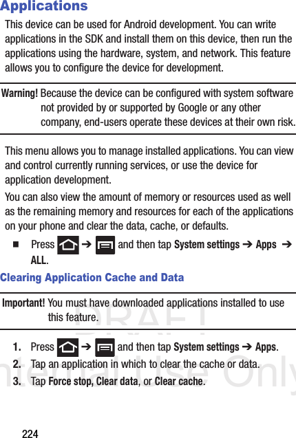 DRAFT Internal Use Only224ApplicationsThis device can be used for Android development. You can write applications in the SDK and install them on this device, then run the applications using the hardware, system, and network. This feature allows you to configure the device for development.Warning! Because the device can be configured with system software not provided by or supported by Google or any other company, end-users operate these devices at their own risk.This menu allows you to manage installed applications. You can view and control currently running services, or use the device for application development.You can also view the amount of memory or resources used as well as the remaining memory and resources for each of the applications on your phone and clear the data, cache, or defaults.  Press  ➔   and then tap System settings ➔ Apps  ➔ ALL.Clearing Application Cache and DataImportant! You must have downloaded applications installed to use this feature.1. Press  ➔   and then tap System settings ➔ Apps.2. Tap an application in which to clear the cache or data.3. Tap Force stop, Clear data, or Clear cache.
