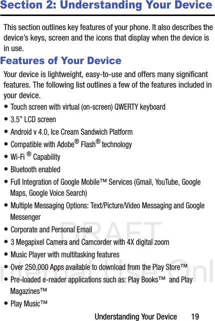 DRAFT Internal Use OnlyUnderstanding Your Device       19Section 2: Understanding Your DeviceThis section outlines key features of your phone. It also describes the device’s keys, screen and the icons that display when the device is in use.Features of Your DeviceYour device is lightweight, easy-to-use and offers many significant features. The following list outlines a few of the features included in your device.• Touch screen with virtual (on-screen) QWERTY keyboard• 3.5” LCD screen• Android v 4.0, Ice Cream Sandwich Platform• Compatible with Adobe® Flash® technology• Wi-Fi ® Capability• Bluetooth enabled• Full Integration of Google Mobile™ Services (Gmail, YouTube, Google Maps, Google Voice Search)• Multiple Messaging Options: Text/Picture/Video Messaging and Google Messenger• Corporate and Personal Email• 3 Megapixel Camera and Camcorder with 4X digital zoom• Music Player with multitasking features• Over 250,000 Apps available to download from the Play Store™• Pre-loaded e-reader applications such as: Play Books™  and Play Magazines™ • Play Music™