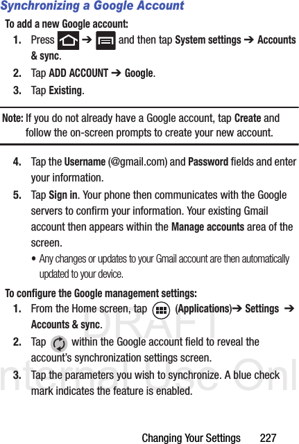 DRAFT Internal Use OnlyChanging Your Settings       227Synchronizing a Google AccountTo add a new Google account:1. Press  ➔   and then tap System settings ➔ Accounts &amp; sync.2. Tap ADD ACCOUNT ➔ Google.3. Tap Existing.Note: If you do not already have a Google account, tap Create and follow the on-screen prompts to create your new account.4. Tap the Username (@gmail.com) and Password fields and enter your information.5. Tap Sign in. Your phone then communicates with the Google servers to confirm your information. Your existing Gmail account then appears within the Manage accounts area of the screen.•Any changes or updates to your Gmail account are then automatically updated to your device.To configure the Google management settings:1. From the Home screen, tap  (Applications)➔ Settings  ➔ Accounts &amp; sync.2. Tap   within the Google account field to reveal the account’s synchronization settings screen.3. Tap the parameters you wish to synchronize. A blue check mark indicates the feature is enabled.