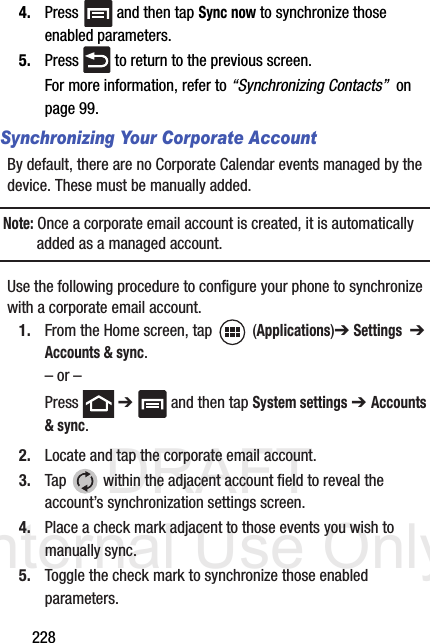 DRAFT Internal Use Only2284. Press   and then tap Sync now to synchronize those enabled parameters.5. Press   to return to the previous screen.For more information, refer to “Synchronizing Contacts”  on page 99.Synchronizing Your Corporate AccountBy default, there are no Corporate Calendar events managed by the device. These must be manually added. Note: Once a corporate email account is created, it is automatically added as a managed account. Use the following procedure to configure your phone to synchronize with a corporate email account.1. From the Home screen, tap  (Applications)➔ Settings  ➔ Accounts &amp; sync.– or –Press  ➔   and then tap System settings ➔ Accounts &amp; sync.2. Locate and tap the corporate email account.3. Tap   within the adjacent account field to reveal the account’s synchronization settings screen.4. Place a check mark adjacent to those events you wish to manually sync.5. Toggle the check mark to synchronize those enabled parameters.