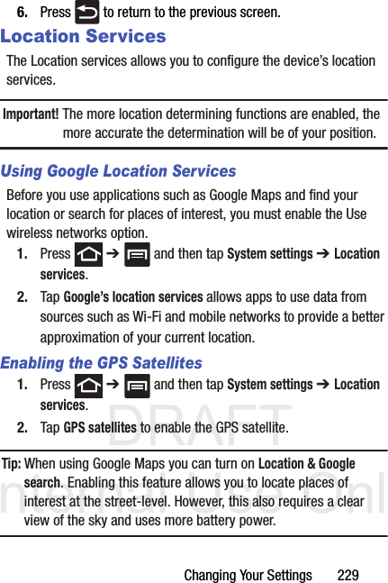 DRAFT Internal Use OnlyChanging Your Settings       2296. Press   to return to the previous screen.Location ServicesThe Location services allows you to configure the device’s location services.Important! The more location determining functions are enabled, the more accurate the determination will be of your position.Using Google Location ServicesBefore you use applications such as Google Maps and find your location or search for places of interest, you must enable the Use wireless networks option.1. Press  ➔   and then tap System settings ➔ Location services.2. Tap Google’s location services allows apps to use data from sources such as Wi-Fi and mobile networks to provide a better approximation of your current location.Enabling the GPS Satellites1. Press  ➔   and then tap System settings ➔ Location services.2. Tap GPS satellites to enable the GPS satellite.Tip: When using Google Maps you can turn on Location &amp; Google search. Enabling this feature allows you to locate places of interest at the street-level. However, this also requires a clear view of the sky and uses more battery power.