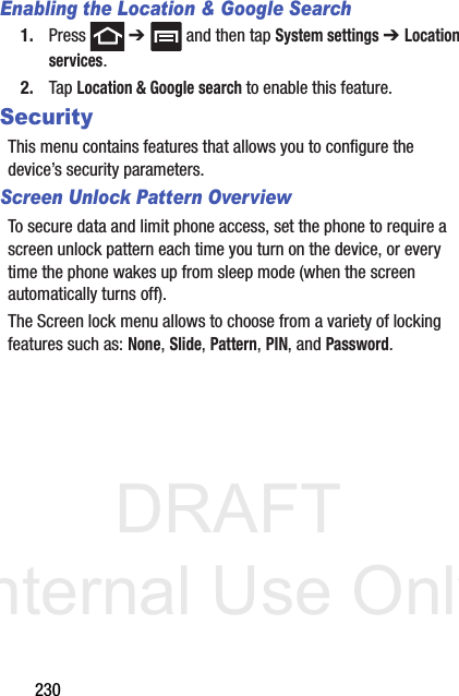 DRAFT Internal Use Only230Enabling the Location &amp; Google Search1. Press  ➔   and then tap System settings ➔ Location services.2. Tap Location &amp; Google search to enable this feature.SecurityThis menu contains features that allows you to configure the device’s security parameters.Screen Unlock Pattern OverviewTo secure data and limit phone access, set the phone to require a screen unlock pattern each time you turn on the device, or every time the phone wakes up from sleep mode (when the screen automatically turns off).The Screen lock menu allows to choose from a variety of locking features such as: None, Slide, Pattern, PIN, and Password.