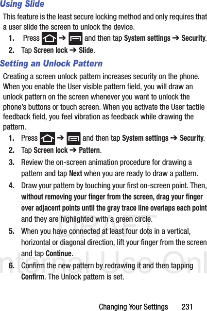 DRAFT Internal Use OnlyChanging Your Settings       231Using SlideThis feature is the least secure locking method and only requires that a user slide the screen to unlock the device.1.  Press   ➔   and then tap System settings ➔ Security.2. Tap Screen lock ➔ Slide.Setting an Unlock PatternCreating a screen unlock pattern increases security on the phone. When you enable the User visible pattern field, you will draw an unlock pattern on the screen whenever you want to unlock the phone’s buttons or touch screen. When you activate the User tactile feedback field, you feel vibration as feedback while drawing the pattern.1. Press  ➔   and then tap System settings ➔ Security.2. Tap Screen lock ➔ Pattern.3. Review the on-screen animation procedure for drawing a pattern and tap Next when you are ready to draw a pattern.4. Draw your pattern by touching your first on-screen point. Then, without removing your finger from the screen, drag your finger over adjacent points until the gray trace line overlaps each point and they are highlighted with a green circle.5. When you have connected at least four dots in a vertical, horizontal or diagonal direction, lift your finger from the screen and tap Continue.6. Confirm the new pattern by redrawing it and then tapping Confirm. The Unlock pattern is set.