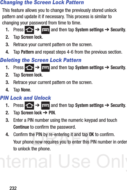 DRAFT Internal Use Only232Changing the Screen Lock PatternThis feature allows you to change the previously stored unlock pattern and update it if necessary. This process is similar to changing your password from time to time.1. Press  ➔   and then tap System settings ➔ Security.2. Tap Screen lock.3. Retrace your current pattern on the screen.4. Tap Pattern and repeat steps 4-6 from the previous section.Deleting the Screen Lock Pattern1. Press  ➔   and then tap System settings ➔ Security.2. Tap Screen lock.3. Retrace your current pattern on the screen.4. Tap None.PIN Lock and Unlock1. Press  ➔   and then tap System settings ➔ Security.2. Tap Screen lock ➔ PIN.3. Enter a PIN number using the numeric keypad and touch Continue to confirm the password.4. Confirm the PIN by re-entering it and tap OK to confirm.Your phone now requires you to enter this PIN number in order to unlock the phone.