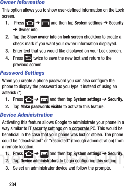 DRAFT Internal Use Only234Owner InformationThis option allows you to show user-defined information on the Lock screen. 1.  Press   ➔   and then tap System settings ➔ Security ➔ Owner info.2. Tap the Show owner info on lock screen checkbox to create a check mark if you want your owner information displayed.3. Enter text that you would like displayed on your Lock screen.4. Press   twice to save the new text and return to the previous screen.Password SettingsWhen you create a phone password you can also configure the phone to display the password as you type it instead of using an asterisk (*).1. Press  ➔   and then tap System settings ➔ Security.2. Tap Make passwords visible to activate this feature.Device AdministrationActivating this feature allows Google to administrate your phone in a way similar to IT security settings on a corporate PC. This would be beneficial in the case that your phone was lost or stolen. The phone could be “deactivated” or “restricted” (through administration) from a remote location.1. Press  ➔   and then tap System settings ➔ Security.2. Tap Device administrators to begin configuring this setting.3. Select an administrator device and follow the prompts.