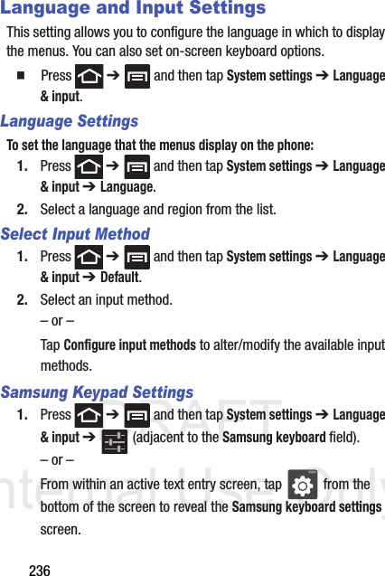 DRAFT Internal Use Only236Language and Input SettingsThis setting allows you to configure the language in which to display the menus. You can also set on-screen keyboard options.  Press  ➔   and then tap System settings ➔ Language &amp; input.Language SettingsTo set the language that the menus display on the phone:1. Press  ➔   and then tap System settings ➔ Language &amp; input ➔ Language.2. Select a language and region from the list.Select Input Method1. Press  ➔   and then tap System settings ➔ Language &amp; input ➔ Default.2. Select an input method.– or –Tap Configure input methods to alter/modify the available input methods.Samsung Keypad Settings1. Press  ➔   and then tap System settings ➔ Language &amp; input ➔   (adjacent to the Samsung keyboard field).– or –From within an active text entry screen, tap   from the bottom of the screen to reveal the Samsung keyboard settings screen.