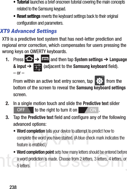 DRAFT Internal Use Only238•Tutorial launches a brief onscreen tutorial covering the main concepts related to the Samsung keypad.• Reset settings reverts the keyboard settings back to their original configuration and parameters.XT9 Advanced SettingsXT9 is a predictive text system that has next-letter prediction and regional error correction, which compensates for users pressing the wrong keys on QWERTY keyboards.1. Press  ➔   and then tap System settings ➔ Language &amp; input ➔   (adjacent to the Samsung keyboard field).– or –From within an active text entry screen, tap   from the bottom of the screen to reveal the Samsung keyboard settings screen.2. In a single motion touch and slide the Predictive text slider   to the right to turn it on  . 3. Tap the Predictive text field and configure any of the following advanced options:•Word completion tells your device to attempt to predict how to complete the word you have started. (A blue check mark indicates the feature is enabled.)• Word completion point sets how many letters should be entered before a word prediction is made. Choose from 2 letters, 3 letters, 4 letters, or 5 letters.OFFON