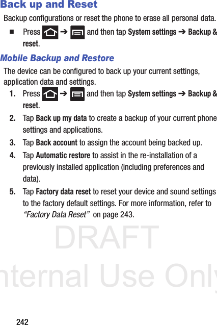 DRAFT Internal Use Only242Back up and ResetBackup configurations or reset the phone to erase all personal data.  Press  ➔   and then tap System settings ➔ Backup &amp; reset.Mobile Backup and RestoreThe device can be configured to back up your current settings, application data and settings.1. Press  ➔   and then tap System settings ➔ Backup &amp; reset.2. Tap Back up my data to create a backup of your current phone settings and applications.3. Tap Back account to assign the account being backed up.4. Tap Automatic restore to assist in the re-installation of a previously installed application (including preferences and data).5. Tap Factory data reset to reset your device and sound settings to the factory default settings. For more information, refer to “Factory Data Reset”  on page 243.