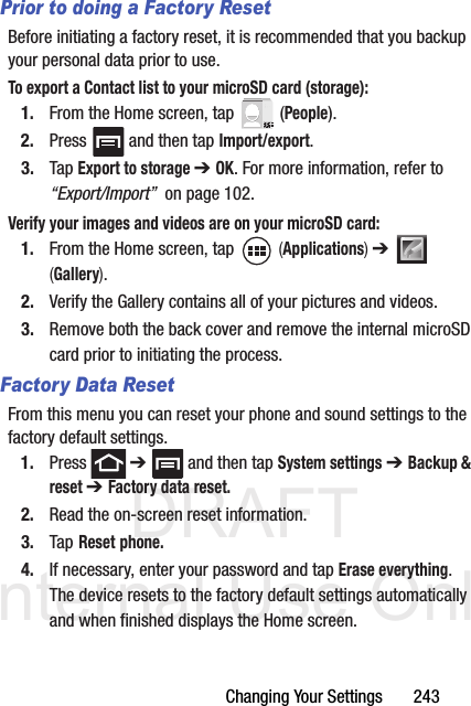 DRAFT Internal Use OnlyChanging Your Settings       243Prior to doing a Factory ResetBefore initiating a factory reset, it is recommended that you backup your personal data prior to use. To export a Contact list to your microSD card (storage):1. From the Home screen, tap   (People).2. Press   and then tap Import/export.3. Tap Export to storage ➔ OK. For more information, refer to “Export/Import”  on page 102.Verify your images and videos are on your microSD card:1. From the Home screen, tap   (Applications) ➔   (Gallery).2. Verify the Gallery contains all of your pictures and videos.3. Remove both the back cover and remove the internal microSD card prior to initiating the process.Factory Data ResetFrom this menu you can reset your phone and sound settings to the factory default settings.1. Press  ➔   and then tap System settings ➔ Backup &amp; reset ➔ Factory data reset.2. Read the on-screen reset information.3. Tap Reset phone.4. If necessary, enter your password and tap Erase everything.The device resets to the factory default settings automatically and when finished displays the Home screen.