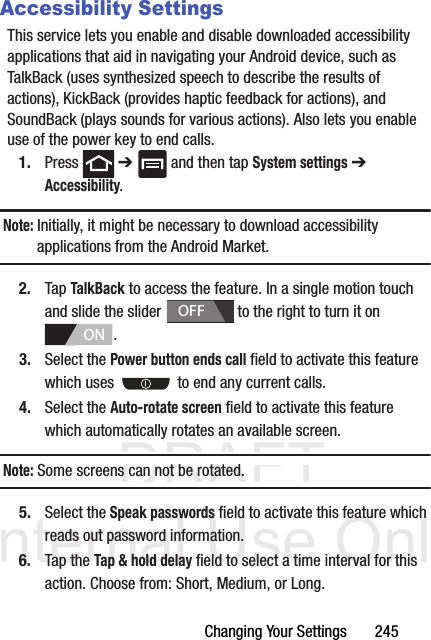 DRAFT Internal Use OnlyChanging Your Settings       245Accessibility SettingsThis service lets you enable and disable downloaded accessibility applications that aid in navigating your Android device, such as TalkBack (uses synthesized speech to describe the results of actions), KickBack (provides haptic feedback for actions), and SoundBack (plays sounds for various actions). Also lets you enable use of the power key to end calls.1. Press  ➔   and then tap System settings ➔ Accessibility.Note: Initially, it might be necessary to download accessibility applications from the Android Market.2. Tap TalkBack to access the feature. In a single motion touch and slide the slider   to the right to turn it on . 3. Select the Power button ends call field to activate this feature which uses   to end any current calls.4. Select the Auto-rotate screen field to activate this feature which automatically rotates an available screen.Note: Some screens can not be rotated.5. Select the Speak passwords field to activate this feature which reads out password information.6. Tap the Tap &amp; hold delay field to select a time interval for this action. Choose from: Short, Medium, or Long.OFFON