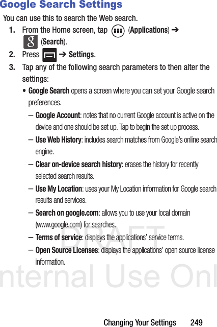 DRAFT Internal Use OnlyChanging Your Settings       249Google Search SettingsYou can use this to search the Web search. 1. From the Home screen, tap   (Applications) ➔  (Search).2. Press  ➔ Settings.3. Tap any of the following search parameters to then alter the settings:• Google Search opens a screen where you can set your Google search preferences.–Google Account: notes that no current Google account is active on the device and one should be set up. Tap to begin the set up process.–Use Web History: includes search matches from Google’s online search engine.–Clear on-device search history: erases the history for recently selected search results.–Use My Location: uses your My Location information for Google search results and services.–Search on google.com: allows you to use your local domain (www.google.com) for searches.–Terms of service: displays the applications’ service terms.–Open Source Licenses: displays the applications’ open source license information.