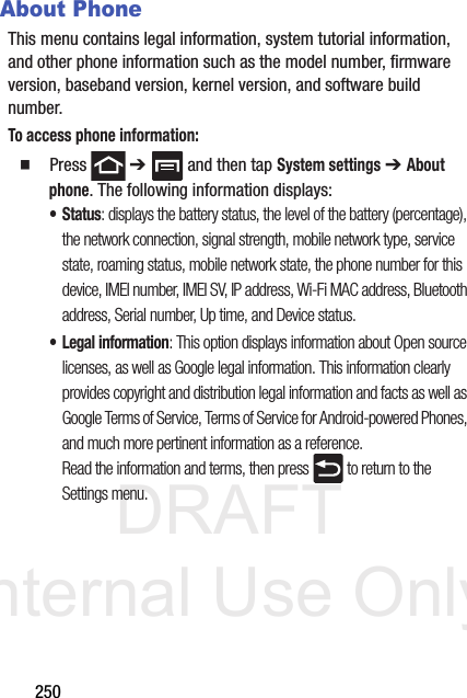 DRAFT Internal Use Only250About PhoneThis menu contains legal information, system tutorial information, and other phone information such as the model number, firmware version, baseband version, kernel version, and software build number. To access phone information:  Press  ➔   and then tap System settings ➔ About phone. The following information displays:• Status: displays the battery status, the level of the battery (percentage), the network connection, signal strength, mobile network type, service state, roaming status, mobile network state, the phone number for this device, IMEI number, IMEI SV, IP address, Wi-Fi MAC address, Bluetooth address, Serial number, Up time, and Device status.• Legal information: This option displays information about Open source licenses, as well as Google legal information. This information clearly provides copyright and distribution legal information and facts as well as Google Terms of Service, Terms of Service for Android-powered Phones, and much more pertinent information as a reference.Read the information and terms, then press   to return to the Settings menu.