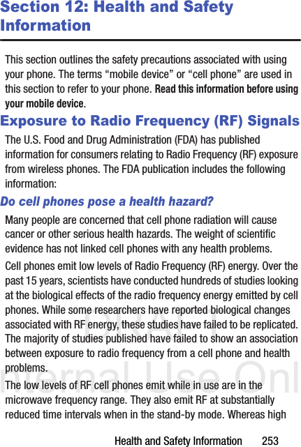 DRAFT Internal Use OnlyHealth and Safety Information       253Section 12: Health and Safety InformationThis section outlines the safety precautions associated with using your phone. The terms “mobile device” or “cell phone” are used in this section to refer to your phone. Read this information before using your mobile device.Exposure to Radio Frequency (RF) SignalsThe U.S. Food and Drug Administration (FDA) has published information for consumers relating to Radio Frequency (RF) exposure from wireless phones. The FDA publication includes the following information:Do cell phones pose a health hazard?Many people are concerned that cell phone radiation will cause cancer or other serious health hazards. The weight of scientific evidence has not linked cell phones with any health problems.Cell phones emit low levels of Radio Frequency (RF) energy. Over the past 15 years, scientists have conducted hundreds of studies looking at the biological effects of the radio frequency energy emitted by cell phones. While some researchers have reported biological changes associated with RF energy, these studies have failed to be replicated. The majority of studies published have failed to show an association between exposure to radio frequency from a cell phone and health problems.The low levels of RF cell phones emit while in use are in the microwave frequency range. They also emit RF at substantially reduced time intervals when in the stand-by mode. Whereas high 