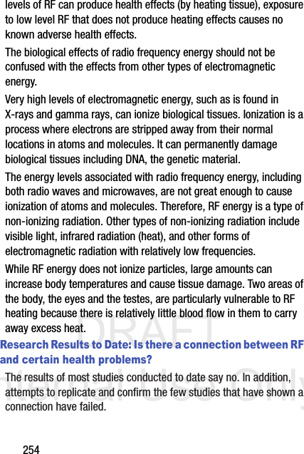 DRAFT Internal Use Only254levels of RF can produce health effects (by heating tissue), exposure to low level RF that does not produce heating effects causes no known adverse health effects.The biological effects of radio frequency energy should not be confused with the effects from other types of electromagnetic energy.Very high levels of electromagnetic energy, such as is found in X-rays and gamma rays, can ionize biological tissues. Ionization is a process where electrons are stripped away from their normal locations in atoms and molecules. It can permanently damage biological tissues including DNA, the genetic material.The energy levels associated with radio frequency energy, including both radio waves and microwaves, are not great enough to cause ionization of atoms and molecules. Therefore, RF energy is a type of non-ionizing radiation. Other types of non-ionizing radiation include visible light, infrared radiation (heat), and other forms of electromagnetic radiation with relatively low frequencies.While RF energy does not ionize particles, large amounts can increase body temperatures and cause tissue damage. Two areas of the body, the eyes and the testes, are particularly vulnerable to RF heating because there is relatively little blood flow in them to carry away excess heat.Research Results to Date: Is there a connection between RF and certain health problems?The results of most studies conducted to date say no. In addition, attempts to replicate and confirm the few studies that have shown a connection have failed.