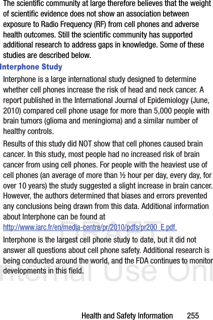 DRAFT Internal Use OnlyHealth and Safety Information       255The scientific community at large therefore believes that the weight of scientific evidence does not show an association between exposure to Radio Frequency (RF) from cell phones and adverse health outcomes. Still the scientific community has supported additional research to address gaps in knowledge. Some of these studies are described below.Interphone StudyInterphone is a large international study designed to determine whether cell phones increase the risk of head and neck cancer. A report published in the International Journal of Epidemiology (June, 2010) compared cell phone usage for more than 5,000 people with brain tumors (glioma and meningioma) and a similar number of healthy controls.Results of this study did NOT show that cell phones caused brain cancer. In this study, most people had no increased risk of brain cancer from using cell phones. For people with the heaviest use of cell phones (an average of more than ½ hour per day, every day, for over 10 years) the study suggested a slight increase in brain cancer. However, the authors determined that biases and errors prevented any conclusions being drawn from this data. Additional information about Interphone can be found at http://www.iarc.fr/en/media-centre/pr/2010/pdfs/pr200_E.pdf.Interphone is the largest cell phone study to date, but it did not answer all questions about cell phone safety. Additional research is being conducted around the world, and the FDA continues to monitor developments in this field.