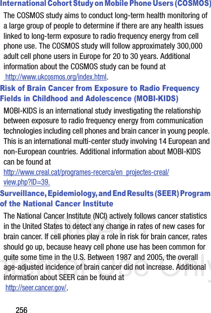 DRAFT Internal Use Only256International Cohort Study on Mobile Phone Users (COSMOS)The COSMOS study aims to conduct long-term health monitoring of a large group of people to determine if there are any health issues linked to long-term exposure to radio frequency energy from cell phone use. The COSMOS study will follow approximately 300,000 adult cell phone users in Europe for 20 to 30 years. Additional information about the COSMOS study can be found at http://www.ukcosmos.org/index.html.Risk of Brain Cancer from Exposure to Radio Frequency Fields in Childhood and Adolescence (MOBI-KIDS)MOBI-KIDS is an international study investigating the relationship between exposure to radio frequency energy from communication technologies including cell phones and brain cancer in young people. This is an international multi-center study involving 14 European and non-European countries. Additional information about MOBI-KIDS can be found athttp://www.creal.cat/programes-recerca/en_projectes-creal/view.php?ID=39.Surveillance, Epidemiology, and End Results (SEER) Program of the National Cancer InstituteThe National Cancer Institute (NCI) actively follows cancer statistics in the United States to detect any change in rates of new cases for brain cancer. If cell phones play a role in risk for brain cancer, rates should go up, because heavy cell phone use has been common for quite some time in the U.S. Between 1987 and 2005, the overall age-adjusted incidence of brain cancer did not increase. Additional information about SEER can be found at  http://seer.cancer.gov/.