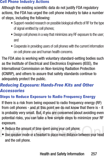 DRAFT Internal Use OnlyHealth and Safety Information       257Cell Phone Industry ActionsAlthough the existing scientific data do not justify FDA regulatory actions, the FDA has urged the cell phone industry to take a number of steps, including the following:•Support-needed research on possible biological effects of RF for the type of signal emitted by cell phones;•Design cell phones in a way that minimizes any RF exposure to the user; and•Cooperate in providing users of cell phones with the current information on cell phone use and human health concerns.The FDA also is working with voluntary standard-setting bodies such as the Institute of Electrical and Electronics Engineers (IEEE), the International Commission on Non-Ionizing Radiation Protection (ICNIRP), and others to assure that safety standards continue to adequately protect the public.Reducing Exposure: Hands-Free Kits and Other AccessoriesSteps to Reduce Exposure to Radio Frequency EnergyIf there is a risk from being exposed to radio frequency energy (RF) from cell phones - and at this point we do not know that there is - it is probably very small. But, if you are concerned about avoiding even potential risks, you can take a few simple steps to minimize your RF exposure.• Reduce the amount of time spent using your cell phone;• Use speaker mode or a headset to place more distance between your head and the cell phone.