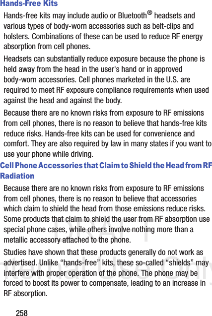 DRAFT Internal Use Only258Hands-Free KitsHands-free kits may include audio or Bluetooth® headsets and various types of body-worn accessories such as belt-clips and holsters. Combinations of these can be used to reduce RF energy absorption from cell phones.Headsets can substantially reduce exposure because the phone is held away from the head in the user&apos;s hand or in approved body-worn accessories. Cell phones marketed in the U.S. are required to meet RF exposure compliance requirements when used against the head and against the body.Because there are no known risks from exposure to RF emissions from cell phones, there is no reason to believe that hands-free kits reduce risks. Hands-free kits can be used for convenience and comfort. They are also required by law in many states if you want to use your phone while driving.Cell Phone Accessories that Claim to Shield the Head from RF RadiationBecause there are no known risks from exposure to RF emissions from cell phones, there is no reason to believe that accessories which claim to shield the head from those emissions reduce risks. Some products that claim to shield the user from RF absorption use special phone cases, while others involve nothing more than a metallic accessory attached to the phone. Studies have shown that these products generally do not work as advertised. Unlike “hands-free” kits, these so-called “shields” may interfere with proper operation of the phone. The phone may be forced to boost its power to compensate, leading to an increase in RF absorption.