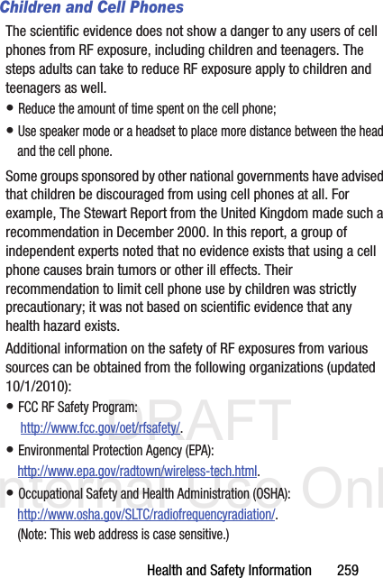 DRAFT Internal Use OnlyHealth and Safety Information       259Children and Cell PhonesThe scientific evidence does not show a danger to any users of cell phones from RF exposure, including children and teenagers. The steps adults can take to reduce RF exposure apply to children and teenagers as well.• Reduce the amount of time spent on the cell phone;• Use speaker mode or a headset to place more distance between the head and the cell phone.Some groups sponsored by other national governments have advised that children be discouraged from using cell phones at all. For example, The Stewart Report from the United Kingdom made such a recommendation in December 2000. In this report, a group of independent experts noted that no evidence exists that using a cell phone causes brain tumors or other ill effects. Their recommendation to limit cell phone use by children was strictly precautionary; it was not based on scientific evidence that any health hazard exists.Additional information on the safety of RF exposures from various sources can be obtained from the following organizations (updated 10/1/2010):• FCC RF Safety Program: http://www.fcc.gov/oet/rfsafety/.• Environmental Protection Agency (EPA):http://www.epa.gov/radtown/wireless-tech.html.• Occupational Safety and Health Administration (OSHA): http://www.osha.gov/SLTC/radiofrequencyradiation/. (Note: This web address is case sensitive.)