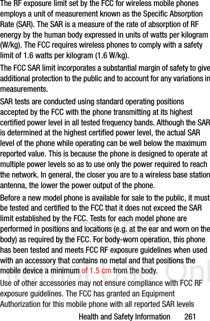 DRAFT Internal Use OnlyHealth and Safety Information       261The RF exposure limit set by the FCC for wireless mobile phones employs a unit of measurement known as the Specific Absorption Rate (SAR). The SAR is a measure of the rate of absorption of RF energy by the human body expressed in units of watts per kilogram (W/kg). The FCC requires wireless phones to comply with a safety limit of 1.6 watts per kilogram (1.6 W/kg).The FCC SAR limit incorporates a substantial margin of safety to give additional protection to the public and to account for any variations in measurements.SAR tests are conducted using standard operating positions accepted by the FCC with the phone transmitting at its highest certified power level in all tested frequency bands. Although the SAR is determined at the highest certified power level, the actual SAR level of the phone while operating can be well below the maximum reported value. This is because the phone is designed to operate at multiple power levels so as to use only the power required to reach the network. In general, the closer you are to a wireless base station antenna, the lower the power output of the phone.Before a new model phone is available for sale to the public, it must be tested and certified to the FCC that it does not exceed the SAR limit established by the FCC. Tests for each model phone are performed in positions and locations (e.g. at the ear and worn on the body) as required by the FCC. For body-worn operation, this phone has been tested and meets FCC RF exposure guidelines when used with an accessory that contains no metal and that positions the mobile device a minimum of 1.5 cm from the body.Use of other accessories may not ensure compliance with FCC RF exposure guidelines. The FCC has granted an Equipment Authorization for this mobile phone with all reported SAR levels 