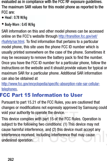 DRAFT Internal Use Only262evaluated as in compliance with the FCC RF exposure guidelines. The maximum SAR values for this model phone as reported to the FCC are:• Head: 0.XX W/kg.• Body-worn: 0.XX W/kg.SAR information on this and other model phones can be accessed online on the FCC&apos;s website through http://transition.fcc.gov/oet/rfsafety/sar.html. To find information that pertains to a particular model phone, this site uses the phone FCC ID number which is usually printed somewhere on the case of the phone. Sometimes it may be necessary to remove the battery pack to find the number. Once you have the FCC ID number for a particular phone, follow the instructions on the website and it should provide values for typical or maximum SAR for a particular phone. Additional SAR information can also be obtained at http://www.fcc.gov/encyclopedia/specific-absorption-rate-sar-cellular-telephones.FCC Part 15 Information to UserPursuant to part 15.21 of the FCC Rules, you are cautioned that changes or modifications not expressly approved by Samsung could void your authority to operate the device.This device complies with part 15 of the FCC Rules. Operation is subject to the following two conditions: (1) This device may not cause harmful interference, and (2) this device must accept any interference received, including interference that may cause undesired operation.