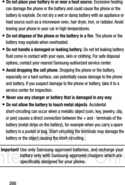 DRAFT Internal Use Only266• Do not place your battery in or near a heat source. Excessive heating can damage the phone or the battery and could cause the phone or the battery to explode. Do not dry a wet or damp battery with an appliance or heat source such as a microwave oven, hair dryer, iron, or radiator. Avoid leaving your phone in your car in high temperatures.• Do not dispose of the phone or the battery in a fire. The phone or the battery may explode when overheated.• Do not handle a damaged or leaking battery. Do not let leaking battery fluid come in contact with your eyes, skin or clothing. For safe disposal options, contact your nearest Samsung-authorized service center.• Avoid dropping the cell phone. Dropping the phone or the battery, especially on a hard surface, can potentially cause damage to the phone and battery. If you suspect damage to the phone or battery, take it to a service center for inspection.• Never use any charger or battery that is damaged in any way.• Do not allow the battery to touch metal objects. Accidental short-circuiting can occur when a metallic object (coin, key, jewelry, clip, or pen) causes a direct connection between the + and - terminals of the battery (metal strips on the battery), for example when you carry a spare battery in a pocket or bag. Short-circuiting the terminals may damage the battery or the object causing the short-circuiting.Important! Use only Samsung-approved batteries, and recharge your battery only with Samsung-approved chargers which are specifically designed for your phone.