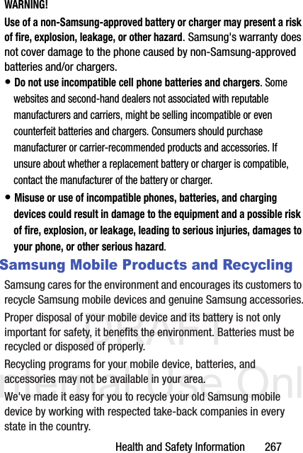 DRAFT Internal Use OnlyHealth and Safety Information       267WARNING!Use of a non-Samsung-approved battery or charger may present a risk of fire, explosion, leakage, or other hazard. Samsung&apos;s warranty does not cover damage to the phone caused by non-Samsung-approved batteries and/or chargers.• Do not use incompatible cell phone batteries and chargers. Some websites and second-hand dealers not associated with reputable manufacturers and carriers, might be selling incompatible or even counterfeit batteries and chargers. Consumers should purchase manufacturer or carrier-recommended products and accessories. If unsure about whether a replacement battery or charger is compatible, contact the manufacturer of the battery or charger.• Misuse or use of incompatible phones, batteries, and charging devices could result in damage to the equipment and a possible risk of fire, explosion, or leakage, leading to serious injuries, damages to your phone, or other serious hazard.Samsung Mobile Products and RecyclingSamsung cares for the environment and encourages its customers to recycle Samsung mobile devices and genuine Samsung accessories.Proper disposal of your mobile device and its battery is not only important for safety, it benefits the environment. Batteries must be recycled or disposed of properly.Recycling programs for your mobile device, batteries, and accessories may not be available in your area.We&apos;ve made it easy for you to recycle your old Samsung mobile device by working with respected take-back companies in every state in the country.