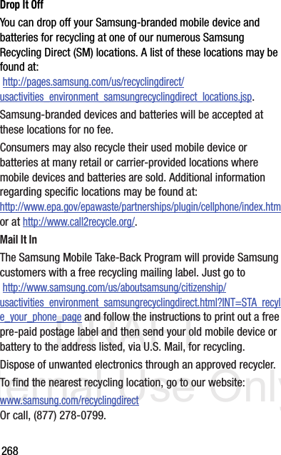 DRAFT Internal Use Only268Drop It OffYou can drop off your Samsung-branded mobile device and batteries for recycling at one of our numerous Samsung Recycling Direct (SM) locations. A list of these locations may be found at: http://pages.samsung.com/us/recyclingdirect/usactivities_environment_samsungrecyclingdirect_locations.jsp.Samsung-branded devices and batteries will be accepted at these locations for no fee.Consumers may also recycle their used mobile device or batteries at many retail or carrier-provided locations where mobile devices and batteries are sold. Additional information regarding specific locations may be found at: http://www.epa.gov/epawaste/partnerships/plugin/cellphone/index.htm or at http://www.call2recycle.org/.Mail It InThe Samsung Mobile Take-Back Program will provide Samsung customers with a free recycling mailing label. Just go to http://www.samsung.com/us/aboutsamsung/citizenship/usactivities_environment_samsungrecyclingdirect.html?INT=STA_recyle_your_phone_page and follow the instructions to print out a free pre-paid postage label and then send your old mobile device or battery to the address listed, via U.S. Mail, for recycling.Dispose of unwanted electronics through an approved recycler.To find the nearest recycling location, go to our website:www.samsung.com/recyclingdirect Or call, (877) 278-0799.