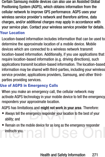 DRAFT Internal Use OnlyHealth and Safety Information       271Certain Samsung mobile devices can also use an Assisted Global Positioning System (AGPS), which obtains information from the cellular network to improve GPS performance. AGPS uses your wireless service provider&apos;s network and therefore airtime, data charges, and/or additional charges may apply in accordance with your service plan. Contact your wireless service provider for details.Your LocationLocation-based information includes information that can be used to determine the approximate location of a mobile device. Mobile devices which are connected to a wireless network transmit location-based information. Additionally, if you use applications that require location-based information (e.g. driving directions), such applications transmit location-based information. The location-based information may be shared with third-parties, including your wireless service provider, applications providers, Samsung, and other third-parties providing services.Use of AGPS in Emergency CallsWhen you make an emergency call, the cellular network may activate AGPS technology in your mobile device to tell the emergency responders your approximate location.AGPS has limitations and might not work in your area. Therefore:• Always tell the emergency responder your location to the best of your ability; and• Remain on the mobile device for as long as the emergency responder instructs you.