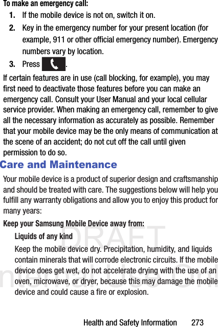 DRAFT Internal Use OnlyHealth and Safety Information       273To make an emergency call:1. If the mobile device is not on, switch it on.2. Key in the emergency number for your present location (for example, 911 or other official emergency number). Emergency numbers vary by location.3. Press . If certain features are in use (call blocking, for example), you may first need to deactivate those features before you can make an emergency call. Consult your User Manual and your local cellular service provider. When making an emergency call, remember to give all the necessary information as accurately as possible. Remember that your mobile device may be the only means of communication at the scene of an accident; do not cut off the call until given permission to do so. Care and MaintenanceYour mobile device is a product of superior design and craftsmanship and should be treated with care. The suggestions below will help you fulfill any warranty obligations and allow you to enjoy this product for many years:Keep your Samsung Mobile Device away from:Liquids of any kindKeep the mobile device dry. Precipitation, humidity, and liquids contain minerals that will corrode electronic circuits. If the mobile device does get wet, do not accelerate drying with the use of an oven, microwave, or dryer, because this may damage the mobile device and could cause a fire or explosion. 