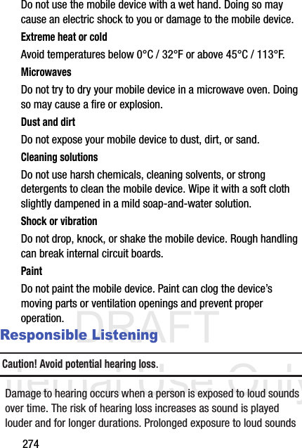 DRAFT Internal Use Only274Do not use the mobile device with a wet hand. Doing so may cause an electric shock to you or damage to the mobile device.Extreme heat or coldAvoid temperatures below 0°C / 32°F or above 45°C / 113°F.MicrowavesDo not try to dry your mobile device in a microwave oven. Doing so may cause a fire or explosion.Dust and dirtDo not expose your mobile device to dust, dirt, or sand.Cleaning solutionsDo not use harsh chemicals, cleaning solvents, or strong detergents to clean the mobile device. Wipe it with a soft cloth slightly dampened in a mild soap-and-water solution.Shock or vibrationDo not drop, knock, or shake the mobile device. Rough handling can break internal circuit boards.PaintDo not paint the mobile device. Paint can clog the device’s moving parts or ventilation openings and prevent proper operation.Responsible ListeningCaution! Avoid potential hearing loss.Damage to hearing occurs when a person is exposed to loud sounds over time. The risk of hearing loss increases as sound is played louder and for longer durations. Prolonged exposure to loud sounds 