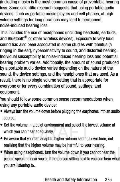 DRAFT Internal Use OnlyHealth and Safety Information       275(including music) is the most common cause of preventable hearing loss. Some scientific research suggests that using portable audio devices, such as portable music players and cell phones, at high volume settings for long durations may lead to permanent noise-induced hearing loss. This includes the use of headphones (including headsets, earbuds, and Bluetooth® or other wireless devices). Exposure to very loud sound has also been associated in some studies with tinnitus (a ringing in the ear), hypersensitivity to sound, and distorted hearing. Individual susceptibility to noise-induced hearing loss and potential hearing problem varies. Additionally, the amount of sound produced by a portable audio device varies depending on the nature of the sound, the device settings, and the headphones that are used. As a result, there is no single volume setting that is appropriate for everyone or for every combination of sound, settings, and equipment.You should follow some common sense recommendations when using any portable audio device:• Always turn the volume down before plugging the earphones into an audio source.• Set the volume in a quiet environment and select the lowest volume at which you can hear adequately.• Be aware that you can adapt to higher volume settings over time, not realizing that the higher volume may be harmful to your hearing.• When using headphones, turn the volume down if you cannot hear the people speaking near you or if the person sitting next to you can hear what you are listening to.