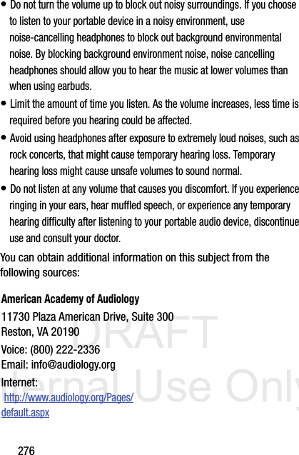 DRAFT Internal Use Only276• Do not turn the volume up to block out noisy surroundings. If you choose to listen to your portable device in a noisy environment, use noise-cancelling headphones to block out background environmental noise. By blocking background environment noise, noise cancelling headphones should allow you to hear the music at lower volumes than when using earbuds.• Limit the amount of time you listen. As the volume increases, less time is required before you hearing could be affected.• Avoid using headphones after exposure to extremely loud noises, such as rock concerts, that might cause temporary hearing loss. Temporary hearing loss might cause unsafe volumes to sound normal.• Do not listen at any volume that causes you discomfort. If you experience ringing in your ears, hear muffled speech, or experience any temporary hearing difficulty after listening to your portable audio device, discontinue use and consult your doctor.You can obtain additional information on this subject from the following sources:American Academy of Audiology11730 Plaza American Drive, Suite 300Reston, VA 20190Voice: (800) 222-2336Email: info@audiology.orgInternet: http://www.audiology.org/Pages/default.aspx