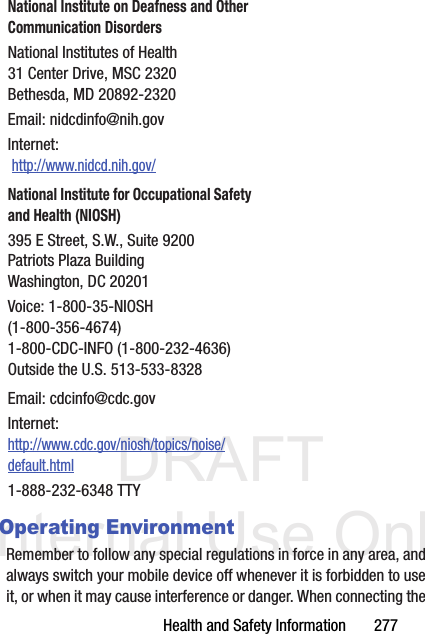 DRAFT Internal Use OnlyHealth and Safety Information       277Operating EnvironmentRemember to follow any special regulations in force in any area, and always switch your mobile device off whenever it is forbidden to use it, or when it may cause interference or danger. When connecting the National Institute on Deafness and Other Communication DisordersNational Institutes of Health31 Center Drive, MSC 2320Bethesda, MD 20892-2320Email: nidcdinfo@nih.govInternet:  http://www.nidcd.nih.gov/National Institute for Occupational Safety and Health (NIOSH)395 E Street, S.W., Suite 9200Patriots Plaza BuildingWashington, DC 20201Voice: 1-800-35-NIOSH (1-800-356-4674)1-800-CDC-INFO (1-800-232-4636)Outside the U.S. 513-533-8328Email: cdcinfo@cdc.govInternet:http://www.cdc.gov/niosh/topics/noise/default.html1-888-232-6348 TTY