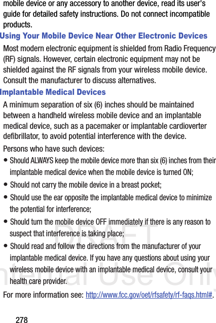 DRAFT Internal Use Only278mobile device or any accessory to another device, read its user&apos;s guide for detailed safety instructions. Do not connect incompatible products.Using Your Mobile Device Near Other Electronic DevicesMost modern electronic equipment is shielded from Radio Frequency (RF) signals. However, certain electronic equipment may not be shielded against the RF signals from your wireless mobile device. Consult the manufacturer to discuss alternatives.Implantable Medical DevicesA minimum separation of six (6) inches should be maintained between a handheld wireless mobile device and an implantable medical device, such as a pacemaker or implantable cardioverter defibrillator, to avoid potential interference with the device.Persons who have such devices:• Should ALWAYS keep the mobile device more than six (6) inches from their implantable medical device when the mobile device is turned ON;• Should not carry the mobile device in a breast pocket;• Should use the ear opposite the implantable medical device to minimize the potential for interference;• Should turn the mobile device OFF immediately if there is any reason to suspect that interference is taking place;• Should read and follow the directions from the manufacturer of your implantable medical device. If you have any questions about using your wireless mobile device with an implantable medical device, consult your health care provider.For more information see: http://www.fcc.gov/oet/rfsafety/rf-faqs.html#.