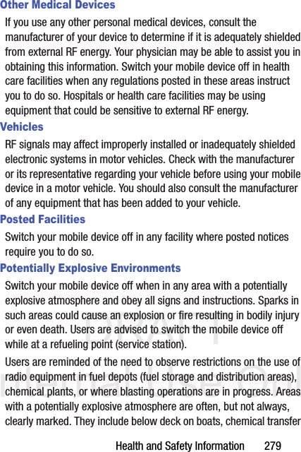 DRAFT Internal Use OnlyHealth and Safety Information       279Other Medical DevicesIf you use any other personal medical devices, consult the manufacturer of your device to determine if it is adequately shielded from external RF energy. Your physician may be able to assist you in obtaining this information. Switch your mobile device off in health care facilities when any regulations posted in these areas instruct you to do so. Hospitals or health care facilities may be using equipment that could be sensitive to external RF energy.VehiclesRF signals may affect improperly installed or inadequately shielded electronic systems in motor vehicles. Check with the manufacturer or its representative regarding your vehicle before using your mobile device in a motor vehicle. You should also consult the manufacturer of any equipment that has been added to your vehicle.Posted FacilitiesSwitch your mobile device off in any facility where posted notices require you to do so.Potentially Explosive EnvironmentsSwitch your mobile device off when in any area with a potentially explosive atmosphere and obey all signs and instructions. Sparks in such areas could cause an explosion or fire resulting in bodily injury or even death. Users are advised to switch the mobile device off while at a refueling point (service station). Users are reminded of the need to observe restrictions on the use of radio equipment in fuel depots (fuel storage and distribution areas), chemical plants, or where blasting operations are in progress. Areas with a potentially explosive atmosphere are often, but not always, clearly marked. They include below deck on boats, chemical transfer 