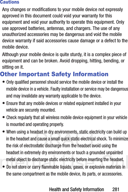 DRAFT Internal Use OnlyHealth and Safety Information       281CautionsAny changes or modifications to your mobile device not expressly approved in this document could void your warranty for this equipment and void your authority to operate this equipment. Only use approved batteries, antennas, and chargers. The use of any unauthorized accessories may be dangerous and void the mobile device warranty if said accessories cause damage or a defect to the mobile device. Although your mobile device is quite sturdy, it is a complex piece of equipment and can be broken. Avoid dropping, hitting, bending, or sitting on it.Other Important Safety Information• Only qualified personnel should service the mobile device or install the mobile device in a vehicle. Faulty installation or service may be dangerous and may invalidate any warranty applicable to the device.• Ensure that any mobile devices or related equipment installed in your vehicle are securely mounted.• Check regularly that all wireless mobile device equipment in your vehicle is mounted and operating properly.• When using a headset in dry environments, static electricity can build up in the headset and cause a small quick static electrical shock. To minimize the risk of electrostatic discharge from the headset avoid using the headset in extremely dry environments or touch a grounded unpainted metal object to discharge static electricity before inserting the headset.• Do not store or carry flammable liquids, gases, or explosive materials in the same compartment as the mobile device, its parts, or accessories.