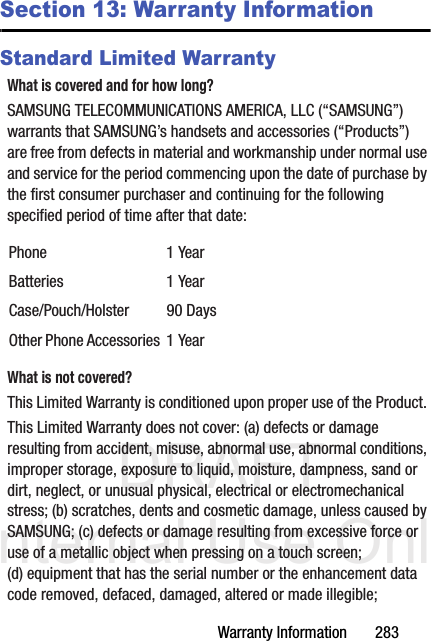 DRAFT Internal Use OnlyWarranty Information       283Section 13: Warranty InformationStandard Limited WarrantyWhat is covered and for how long?SAMSUNG TELECOMMUNICATIONS AMERICA, LLC (“SAMSUNG”) warrants that SAMSUNG’s handsets and accessories (“Products”) are free from defects in material and workmanship under normal use and service for the period commencing upon the date of purchase by the first consumer purchaser and continuing for the following specified period of time after that date:What is not covered?This Limited Warranty is conditioned upon proper use of the Product. This Limited Warranty does not cover: (a) defects or damage resulting from accident, misuse, abnormal use, abnormal conditions, improper storage, exposure to liquid, moisture, dampness, sand or dirt, neglect, or unusual physical, electrical or electromechanical stress; (b) scratches, dents and cosmetic damage, unless caused by SAMSUNG; (c) defects or damage resulting from excessive force or use of a metallic object when pressing on a touch screen; (d) equipment that has the serial number or the enhancement data code removed, defaced, damaged, altered or made illegible; Phone 1 YearBatteries 1 YearCase/Pouch/Holster 90 DaysOther Phone Accessories 1 Year
