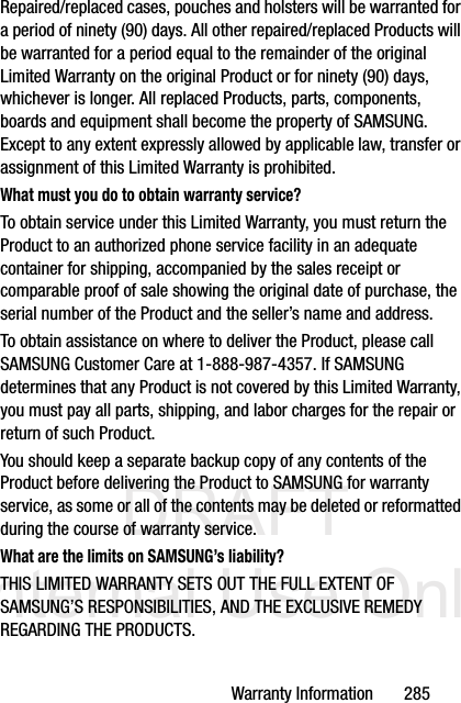 DRAFT Internal Use OnlyWarranty Information       285Repaired/replaced cases, pouches and holsters will be warranted for a period of ninety (90) days. All other repaired/replaced Products will be warranted for a period equal to the remainder of the original Limited Warranty on the original Product or for ninety (90) days, whichever is longer. All replaced Products, parts, components, boards and equipment shall become the property of SAMSUNG. Except to any extent expressly allowed by applicable law, transfer or assignment of this Limited Warranty is prohibited.What must you do to obtain warranty service?To obtain service under this Limited Warranty, you must return the Product to an authorized phone service facility in an adequate container for shipping, accompanied by the sales receipt or comparable proof of sale showing the original date of purchase, the serial number of the Product and the seller’s name and address. To obtain assistance on where to deliver the Product, please call SAMSUNG Customer Care at 1-888-987-4357. If SAMSUNG determines that any Product is not covered by this Limited Warranty, you must pay all parts, shipping, and labor charges for the repair or return of such Product.You should keep a separate backup copy of any contents of the Product before delivering the Product to SAMSUNG for warranty service, as some or all of the contents may be deleted or reformatted during the course of warranty service.What are the limits on SAMSUNG’s liability?THIS LIMITED WARRANTY SETS OUT THE FULL EXTENT OF SAMSUNG’S RESPONSIBILITIES, AND THE EXCLUSIVE REMEDY REGARDING THE PRODUCTS. 