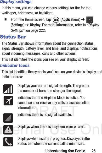 DRAFT Internal Use OnlyUnderstanding Your Device       25Display settingsIn this menu, you can change various settings for the for the wallpaper, brightness, or backlight.  From the Home screen, tap   (Applications) ➔  (Settings) ➔ Display. For more information, refer to “Display Settings”  on page 222.Status BarThe Status Bar shows information about the connection status, signal strength, battery level, and time, and displays notifications about incoming messages, calls and other actions.This list identifies the icons you see on your display screen:Indicator IconsThis list identifies the symbols you’ll see on your device’s display and Indicator area: Displays your current signal strength. The greater the number of bars, the stronger the signal.Indicates that the Airplane Mode is active. You cannot send or receive any calls or access online information.Indicates there is no signal available.Displays when there is a system error or alert.Displays when a call is in progress. Displayed in the Status bar when the current call is minimized.
