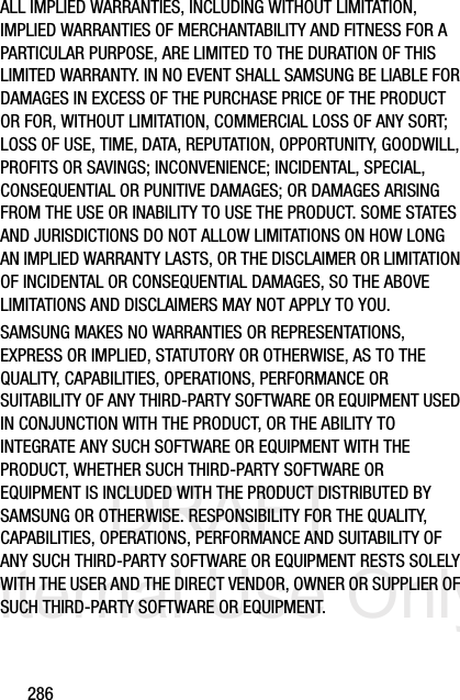 DRAFT Internal Use Only286ALL IMPLIED WARRANTIES, INCLUDING WITHOUT LIMITATION, IMPLIED WARRANTIES OF MERCHANTABILITY AND FITNESS FOR A PARTICULAR PURPOSE, ARE LIMITED TO THE DURATION OF THIS LIMITED WARRANTY. IN NO EVENT SHALL SAMSUNG BE LIABLE FOR DAMAGES IN EXCESS OF THE PURCHASE PRICE OF THE PRODUCT OR FOR, WITHOUT LIMITATION, COMMERCIAL LOSS OF ANY SORT; LOSS OF USE, TIME, DATA, REPUTATION, OPPORTUNITY, GOODWILL, PROFITS OR SAVINGS; INCONVENIENCE; INCIDENTAL, SPECIAL, CONSEQUENTIAL OR PUNITIVE DAMAGES; OR DAMAGES ARISING FROM THE USE OR INABILITY TO USE THE PRODUCT. SOME STATES AND JURISDICTIONS DO NOT ALLOW LIMITATIONS ON HOW LONG AN IMPLIED WARRANTY LASTS, OR THE DISCLAIMER OR LIMITATION OF INCIDENTAL OR CONSEQUENTIAL DAMAGES, SO THE ABOVE LIMITATIONS AND DISCLAIMERS MAY NOT APPLY TO YOU.SAMSUNG MAKES NO WARRANTIES OR REPRESENTATIONS, EXPRESS OR IMPLIED, STATUTORY OR OTHERWISE, AS TO THE QUALITY, CAPABILITIES, OPERATIONS, PERFORMANCE OR SUITABILITY OF ANY THIRD-PARTY SOFTWARE OR EQUIPMENT USED IN CONJUNCTION WITH THE PRODUCT, OR THE ABILITY TO INTEGRATE ANY SUCH SOFTWARE OR EQUIPMENT WITH THE PRODUCT, WHETHER SUCH THIRD-PARTY SOFTWARE OR EQUIPMENT IS INCLUDED WITH THE PRODUCT DISTRIBUTED BY SAMSUNG OR OTHERWISE. RESPONSIBILITY FOR THE QUALITY, CAPABILITIES, OPERATIONS, PERFORMANCE AND SUITABILITY OF ANY SUCH THIRD-PARTY SOFTWARE OR EQUIPMENT RESTS SOLELY WITH THE USER AND THE DIRECT VENDOR, OWNER OR SUPPLIER OF SUCH THIRD-PARTY SOFTWARE OR EQUIPMENT.