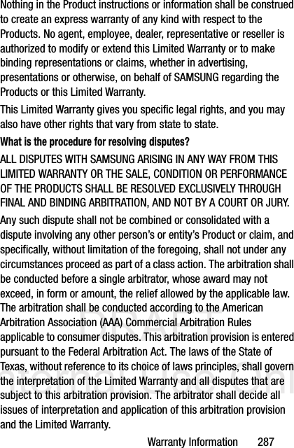 DRAFT Internal Use OnlyWarranty Information       287Nothing in the Product instructions or information shall be construed to create an express warranty of any kind with respect to the Products. No agent, employee, dealer, representative or reseller is authorized to modify or extend this Limited Warranty or to make binding representations or claims, whether in advertising, presentations or otherwise, on behalf of SAMSUNG regarding the Products or this Limited Warranty.This Limited Warranty gives you specific legal rights, and you may also have other rights that vary from state to state.What is the procedure for resolving disputes?ALL DISPUTES WITH SAMSUNG ARISING IN ANY WAY FROM THIS LIMITED WARRANTY OR THE SALE, CONDITION OR PERFORMANCE OF THE PRODUCTS SHALL BE RESOLVED EXCLUSIVELY THROUGH FINAL AND BINDING ARBITRATION, AND NOT BY A COURT OR JURY. Any such dispute shall not be combined or consolidated with a dispute involving any other person’s or entity’s Product or claim, and specifically, without limitation of the foregoing, shall not under any circumstances proceed as part of a class action. The arbitration shall be conducted before a single arbitrator, whose award may not exceed, in form or amount, the relief allowed by the applicable law. The arbitration shall be conducted according to the American Arbitration Association (AAA) Commercial Arbitration Rules applicable to consumer disputes. This arbitration provision is entered pursuant to the Federal Arbitration Act. The laws of the State of Texas, without reference to its choice of laws principles, shall govern the interpretation of the Limited Warranty and all disputes that are subject to this arbitration provision. The arbitrator shall decide all issues of interpretation and application of this arbitration provision and the Limited Warranty.