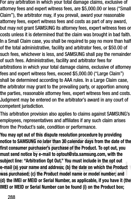 DRAFT Internal Use Only288For any arbitration in which your total damage claims, exclusive of attorney fees and expert witness fees, are $5,000.00 or less (“Small Claim”), the arbitrator may, if you prevail, award your reasonable attorney fees, expert witness fees and costs as part of any award, but may not grant SAMSUNG its attorney fees, expert witness fees or costs unless it is determined that the claim was brought in bad faith. In a Small Claim case, you shall be required to pay no more than half of the total administrative, facility and arbitrator fees, or $50.00 of such fees, whichever is less, and SAMSUNG shall pay the remainder of such fees. Administrative, facility and arbitrator fees for arbitrations in which your total damage claims, exclusive of attorney fees and expert witness fees, exceed $5,000.00 (“Large Claim”) shall be determined according to AAA rules. In a Large Claim case, the arbitrator may grant to the prevailing party, or apportion among the parties, reasonable attorney fees, expert witness fees and costs. Judgment may be entered on the arbitrator’s award in any court of competent jurisdiction.This arbitration provision also applies to claims against SAMSUNG’s employees, representatives and affiliates if any such claim arises from the Product’s sale, condition or performance.You may opt out of this dispute resolution procedure by providing notice to SAMSUNG no later than 30 calendar days from the date of the first consumer purchaser’s purchase of the Product. To opt out, you must send notice by e-mail to optout@sta.samsung.com, with the subject line: “Arbitration Opt Out.” You must include in the opt out e-mail (a) your name and address; (b) the date on which the Product was purchased; (c) the Product model name or model number; and (d) the IMEI or MEID or Serial Number, as applicable, if you have it (the IMEI or MEID or Serial Number can be found (i) on the Product box; 